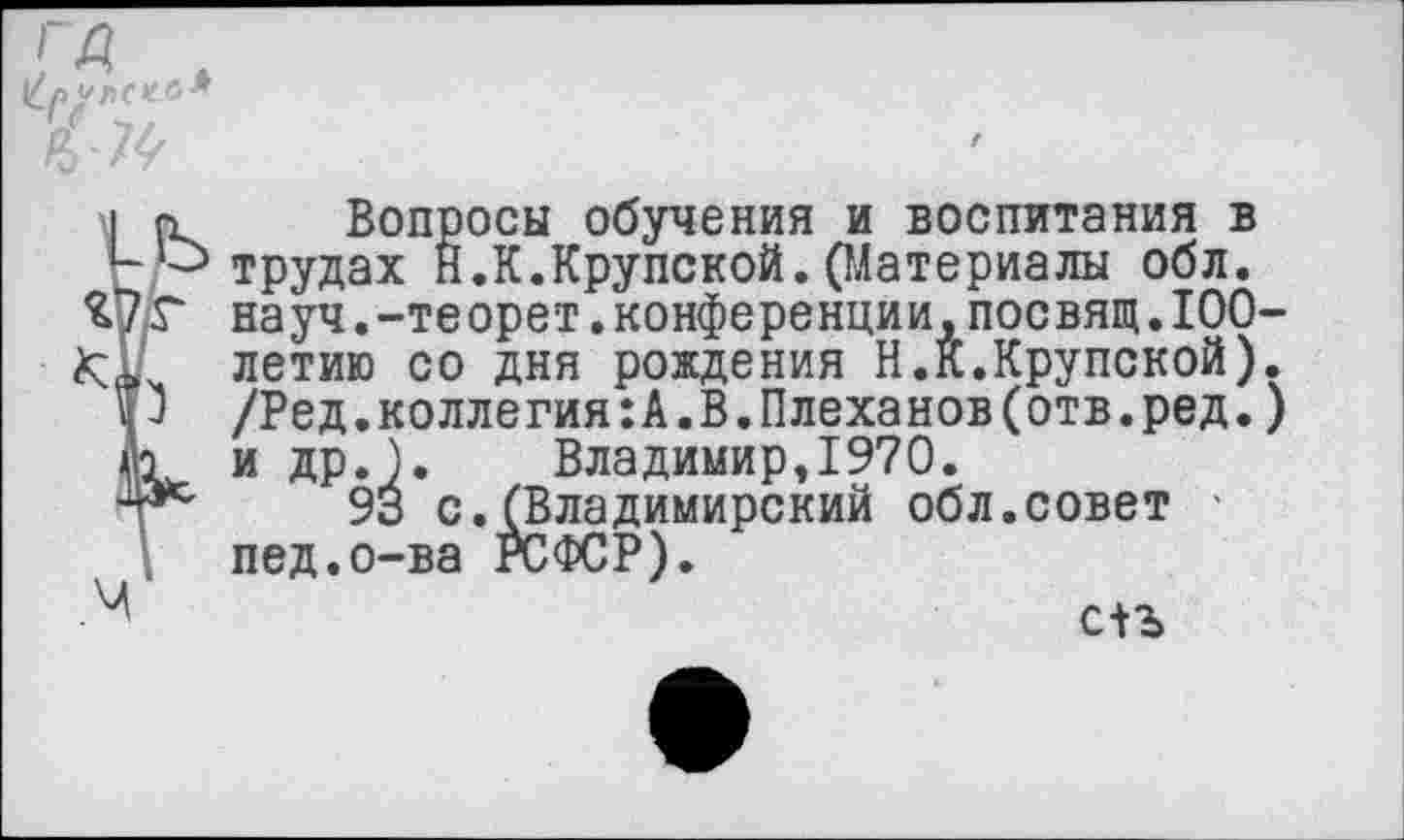 ﻿у пси
Вопросы обучения и воспитания в трудах Н.К.Крупской.(Материалы обл. науч.-теорет.конференции,посвящ.100-летию со дня рождения Н.К.Крупской). /Ред.коллегия:А.В.Плеханов(отв.ред.) и др.). Владимир,1970.
93 с.(Владимирский обл.совет пед.о-ва ГСФСР).
с+ъ